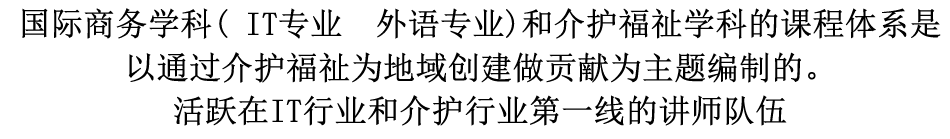 国际商务学科( IT专业  外语专业)和介护福祉学科的课程体系是以通过介护福祉为地域创建做贡献为主题编制的。