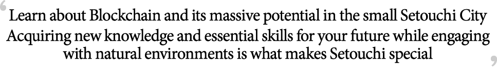 Learn about Blockchain and its massive potential in the small Setouchi City Which industry saw growth during the Covid-19 pandemic? Which jobs will continue to be in high demand in the future Acquiring new knowledge and essential skills for your future while engaging with natural environments is what makes Setouchi special