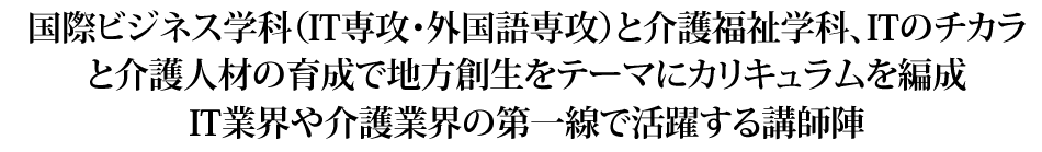 国際ビジネス学科（IT専攻・外国語専攻）と介護福祉学科、ITのチカラと介護人材の育成で地方創生をテーマにカリキュラムを編成IT業界や介護業界の第一線で活躍する講師陣