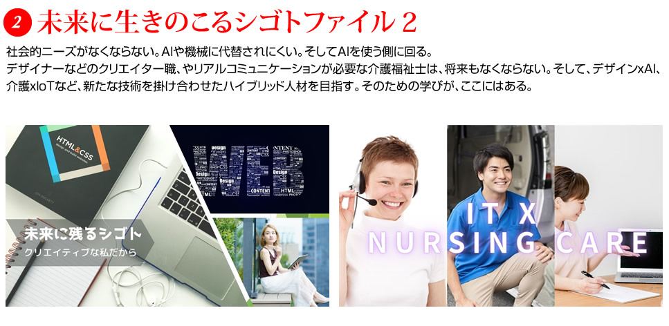 未来に生きのこるシゴトファイル２：社会的ニーズがなくならない。AIや機械に代替されにくい。そしてAIを使う側に回る。デザイナーなどのクリエイター職、やリアルコミュニケーションが必要な介護福祉士は、将来もなくならない。そして、デザインｘAI、介護ｘIoTなど、新たな技術を掛け合わせたハイブリッド人材を目指す。そのための学びが、ここにはある。