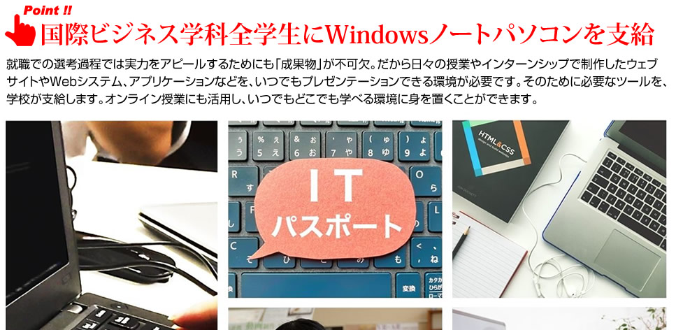 国際ビジネス学科全学生にWindowsノートパソコンを支給。就職での選考過程では実力をアピールするためにも「成果物」が不可欠。だから日々の授業やインターンシップで制作したウェブサイトやWebシステム、アプリケーションなどを、いつでもプレゼンテーションできる環境が必要です。そのために必要なツールを、学校が支給します。オンライン授業にも活用し、いつでもどこでも学べる環境に身を置くことができます。