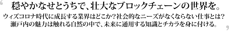 穏やかなせとうちで、壮大なブロックチェーンの世界を。ウィズコロナ時代に成長する業界はどこか？社会的なニーズがなくならない仕事とは？瀬戸内の魅力は触れる自然の中で、未来に通用する知識とチカラを身に付ける。
