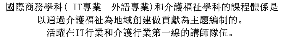國際商務學科( IT專業  外語專業)和介護福祉學科的課程體係是以通過介護福祉為地域創建做貢獻為主題編制的。